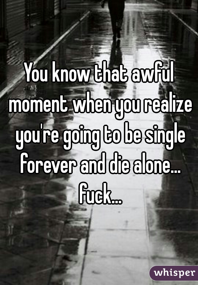 You know that awful moment when you realize you're going to be single forever and die alone... fuck...