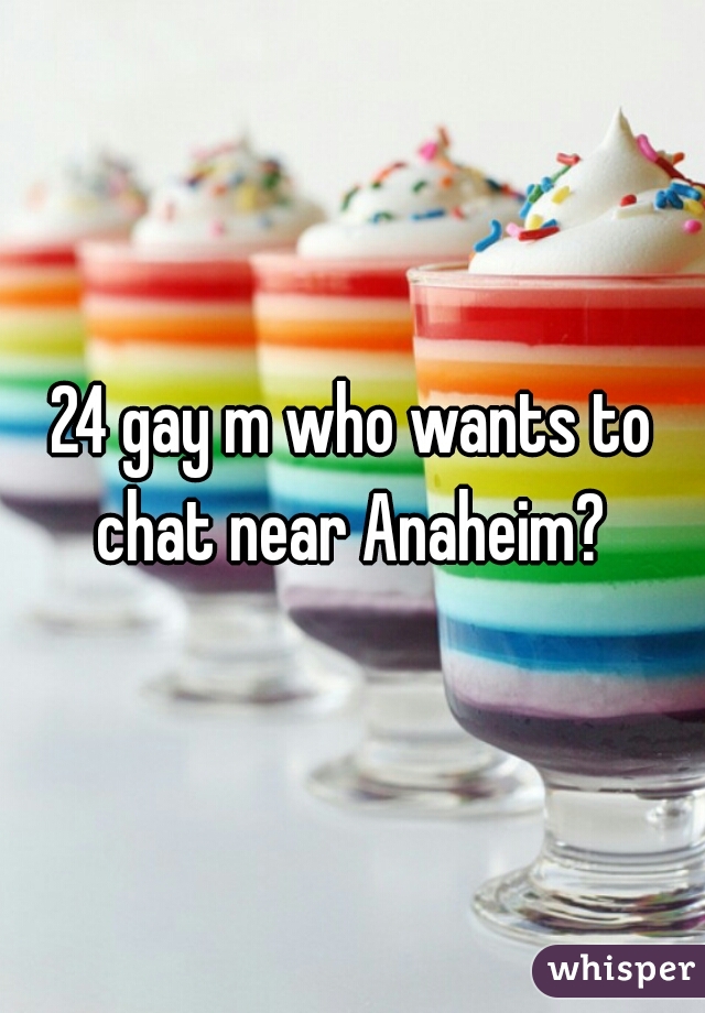 24 gay m who wants to chat near Anaheim? 