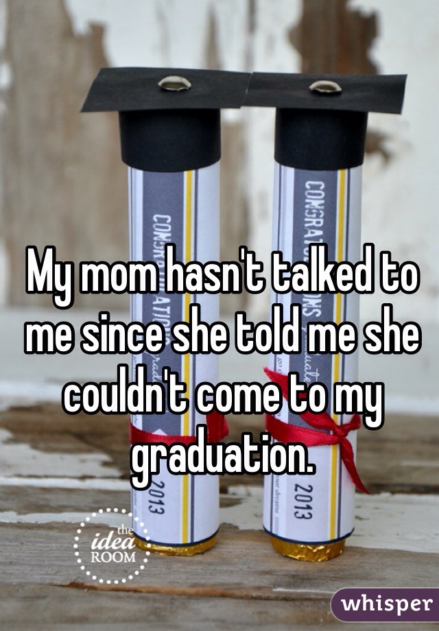 My mom hasn't talked to me since she told me she couldn't come to my graduation. 