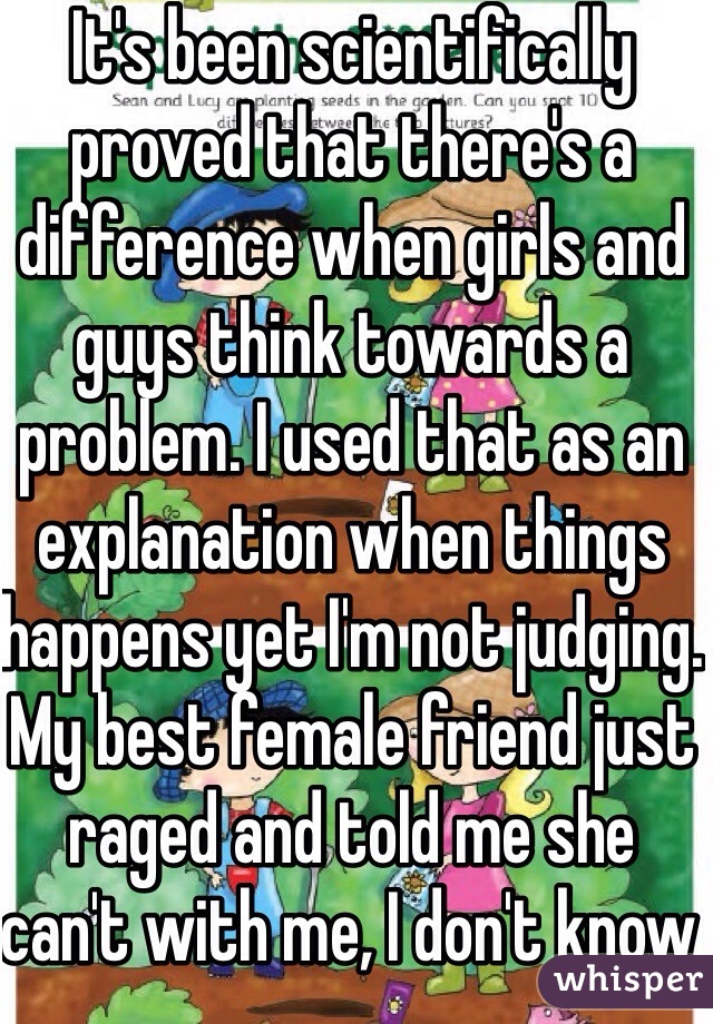 It's been scientifically proved that there's a difference when girls and guys think towards a problem. I used that as an explanation when things happens yet I'm not judging. My best female friend just raged and told me she can't with me, I don't know what to say...