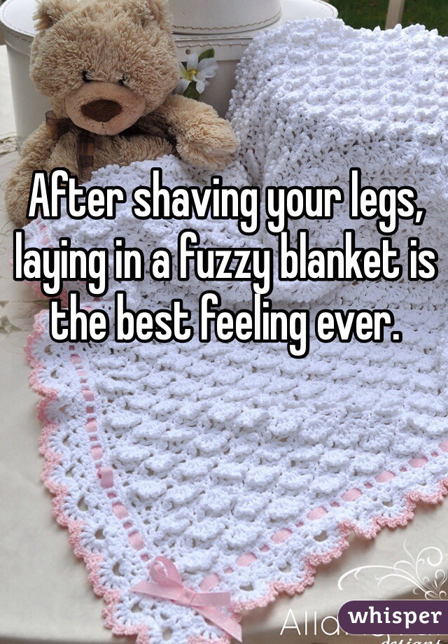 After shaving your legs, laying in a fuzzy blanket is the best feeling ever.