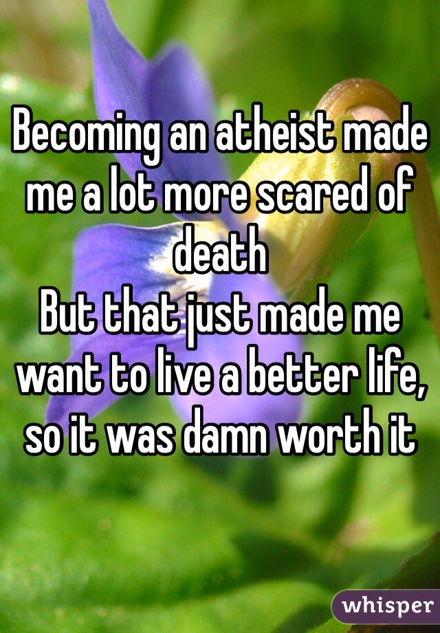 Becoming an atheist made me a lot more scared of death
But that just made me want to live a better life, so it was damn worth it