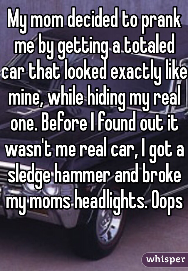 My mom decided to prank me by getting a totaled car that looked exactly like mine, while hiding my real one. Before I found out it wasn't me real car, I got a sledge hammer and broke my moms headlights. Oops