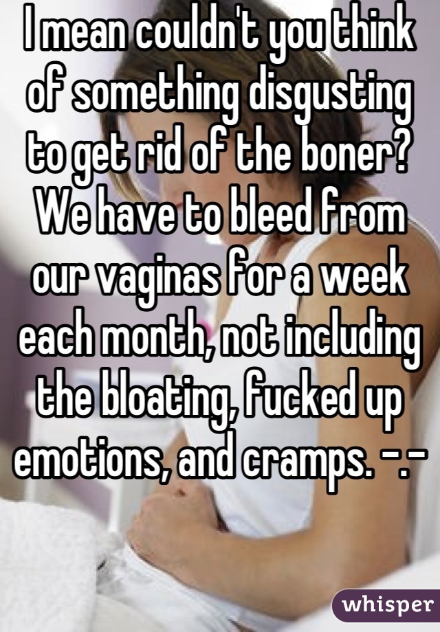 I mean couldn't you think of something disgusting to get rid of the boner? We have to bleed from our vaginas for a week each month, not including the bloating, fucked up emotions, and cramps. -.-