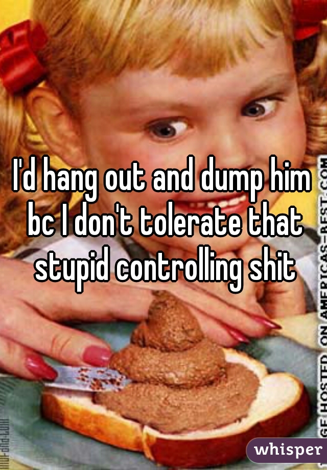 I'd hang out and dump him bc I don't tolerate that stupid controlling shit