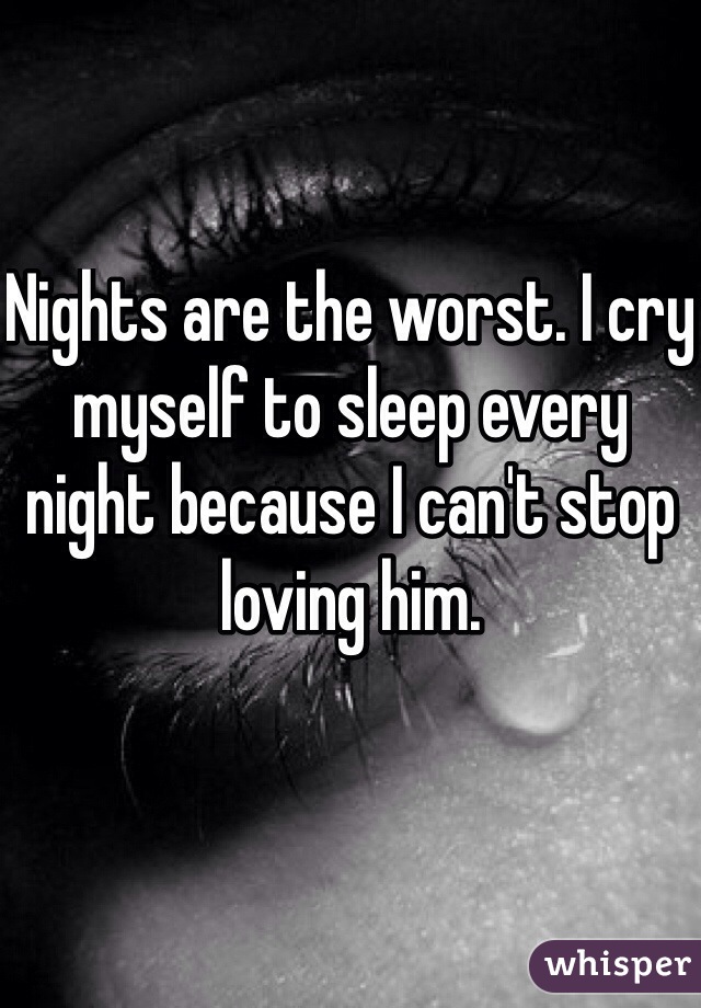 Nights are the worst. I cry myself to sleep every night because I can't stop loving him. 