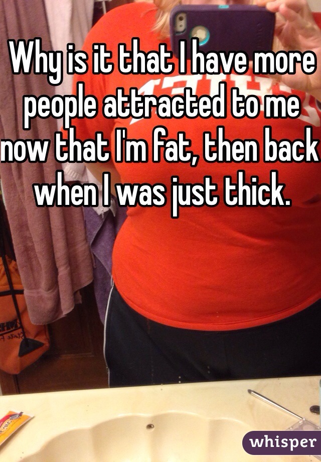 Why is it that I have more people attracted to me now that I'm fat, then back when I was just thick.