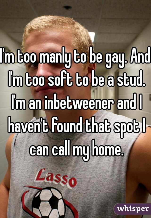 I'm too manly to be gay. And I'm too soft to be a stud. I'm an inbetweener and I haven't found that spot I can call my home.