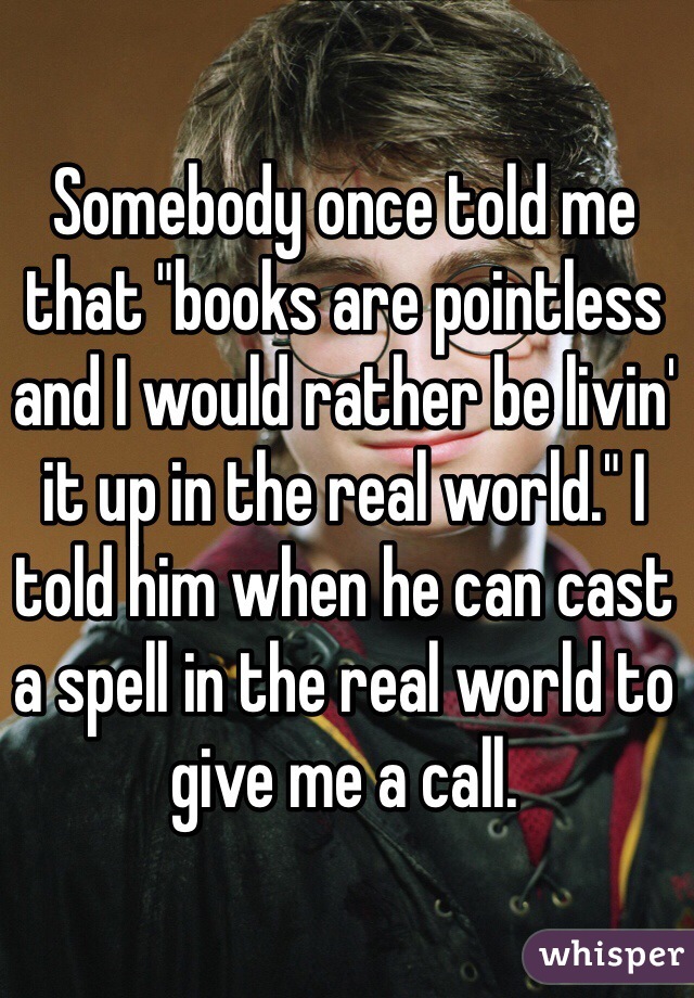 Somebody once told me that "books are pointless and I would rather be livin' it up in the real world." I told him when he can cast a spell in the real world to give me a call. 