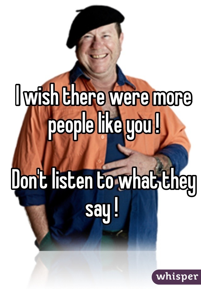 I wish there were more people like you ! 

Don't listen to what they say ! 