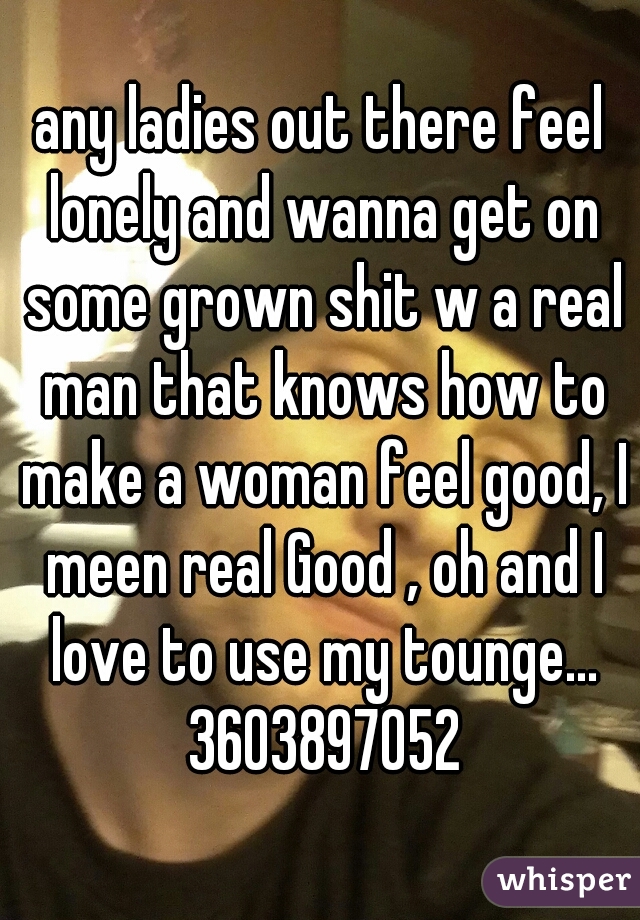 any ladies out there feel lonely and wanna get on some grown shit w a real man that knows how to make a woman feel good, I meen real Good , oh and I love to use my tounge... 3603897052