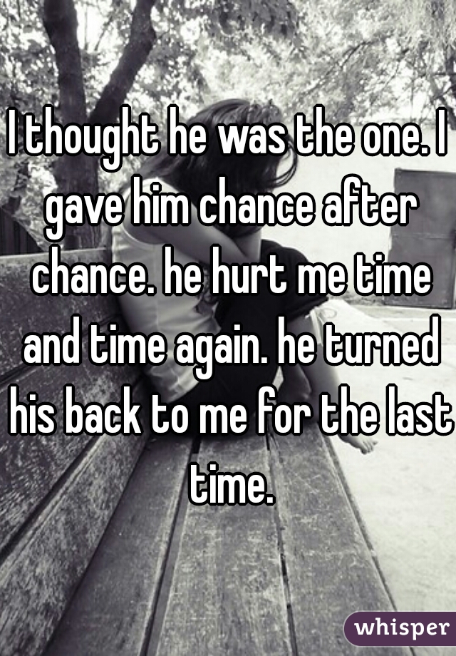 I thought he was the one. I gave him chance after chance. he hurt me time and time again. he turned his back to me for the last time.