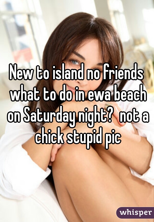 New to island no friends what to do in ewa beach on Saturday night?  not a chick stupid pic