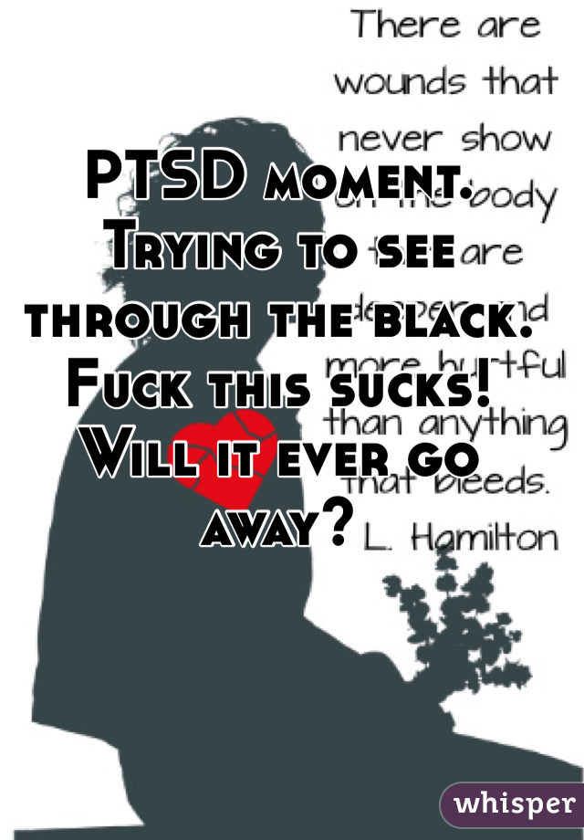 PTSD moment. Trying to see through the black. Fuck this sucks! Will it ever go away? 