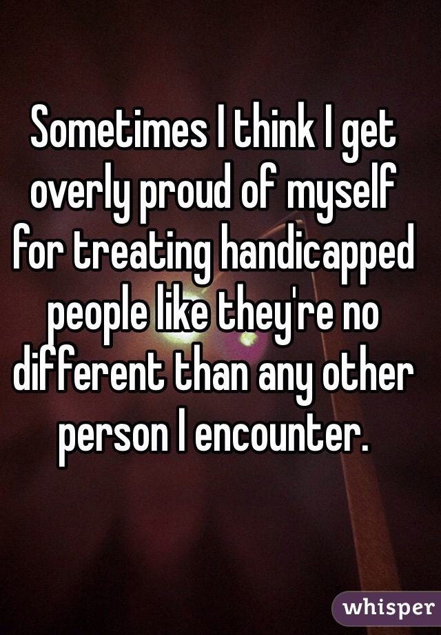 Sometimes I think I get overly proud of myself for treating handicapped people like they're no different than any other person I encounter. 