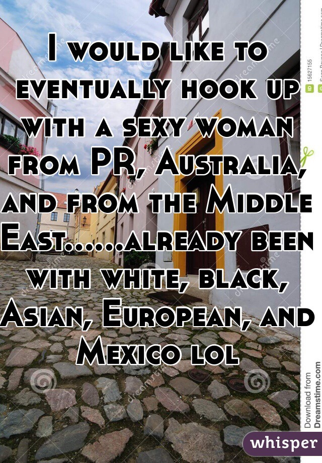 I would like to eventually hook up with a sexy woman from PR, Australia, and from the Middle East......already been with white, black, Asian, European, and Mexico lol