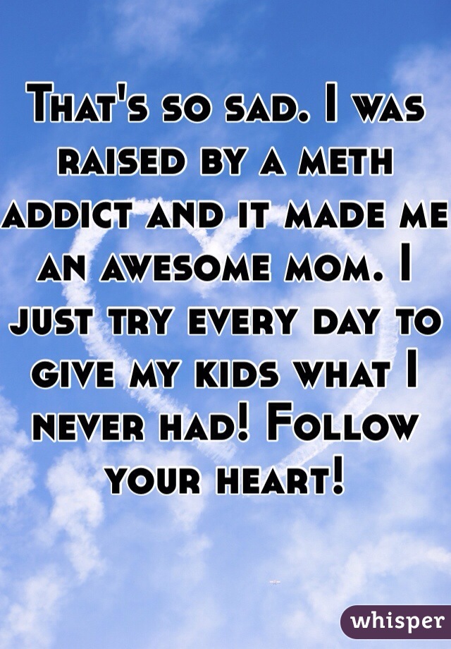 That's so sad. I was raised by a meth addict and it made me an awesome mom. I just try every day to give my kids what I never had! Follow your heart!