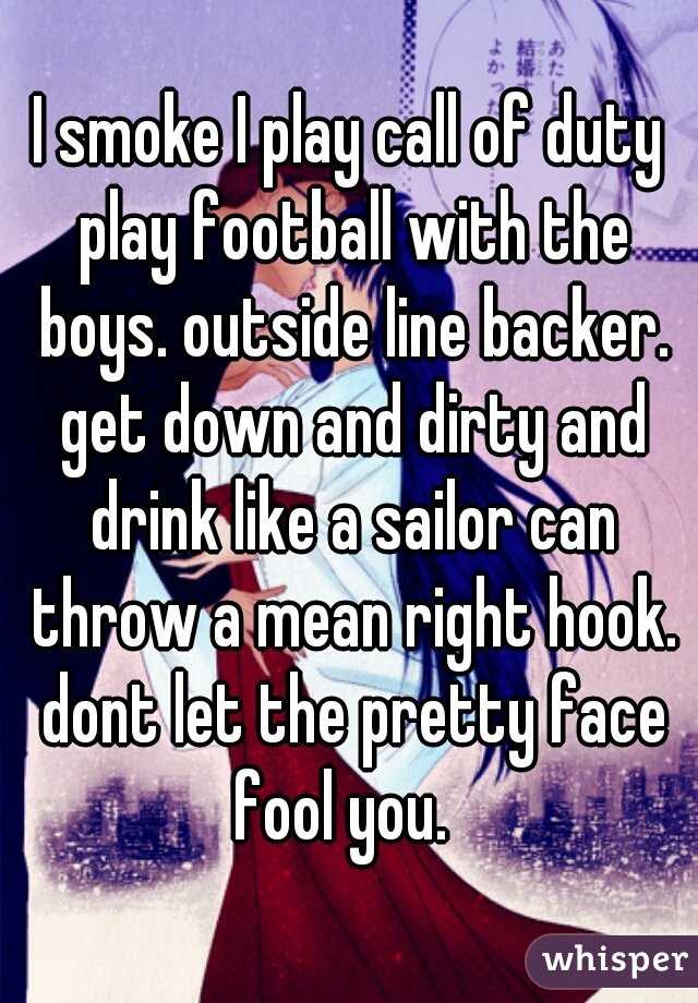 I smoke I play call of duty play football with the boys. outside line backer. get down and dirty and drink like a sailor can throw a mean right hook. dont let the pretty face fool you.  