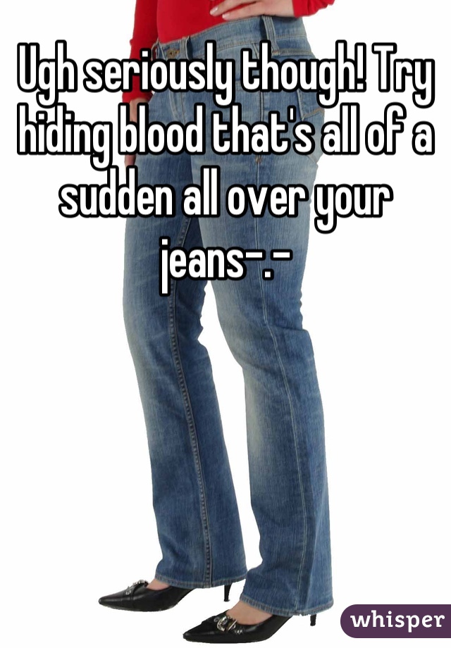 Ugh seriously though! Try hiding blood that's all of a sudden all over your jeans-.-