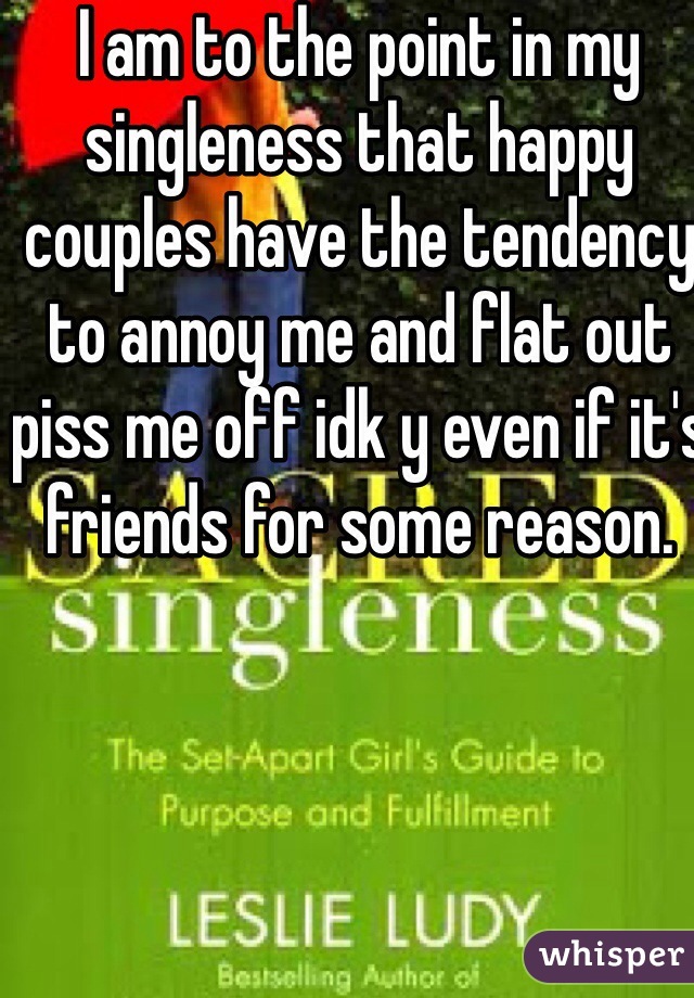 I am to the point in my singleness that happy couples have the tendency  to annoy me and flat out piss me off idk y even if it's friends for some reason. 