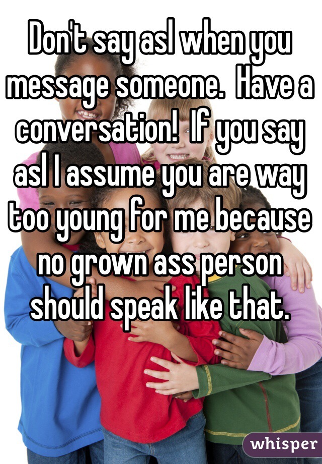 Don't say asl when you message someone.  Have a conversation!  If you say asl I assume you are way too young for me because no grown ass person should speak like that.