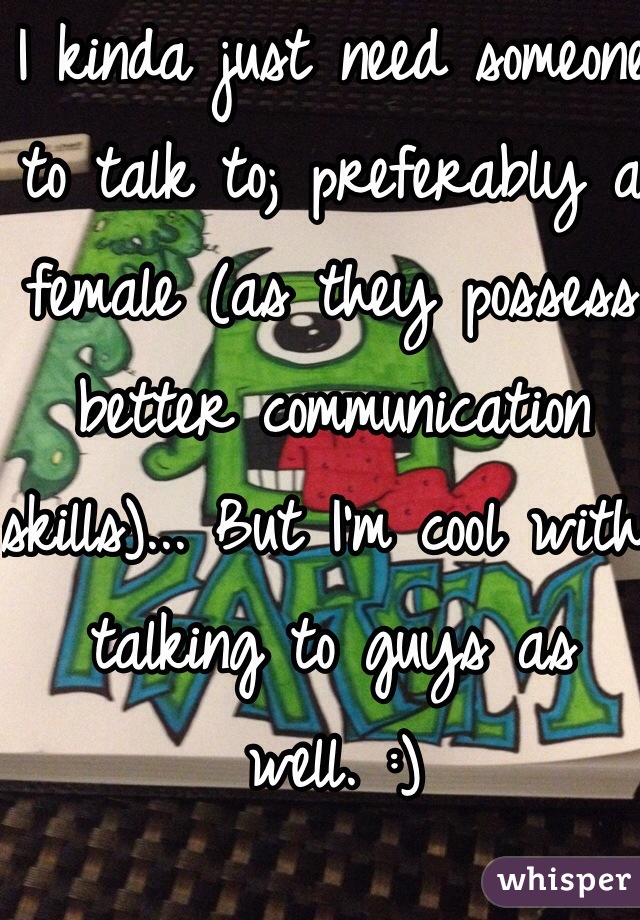 I kinda just need someone to talk to; preferably a female (as they possess better communication skills)... But I'm cool with talking to guys as well. :) 