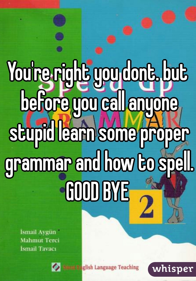 You're right you dont. but before you call anyone stupid learn some proper grammar and how to spell. GOOD BYE 