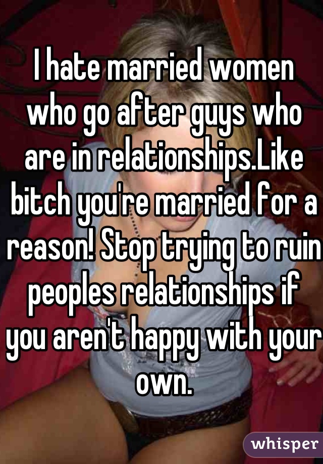 I hate married women who go after guys who are in relationships.Like bitch you're married for a reason! Stop trying to ruin peoples relationships if you aren't happy with your own.