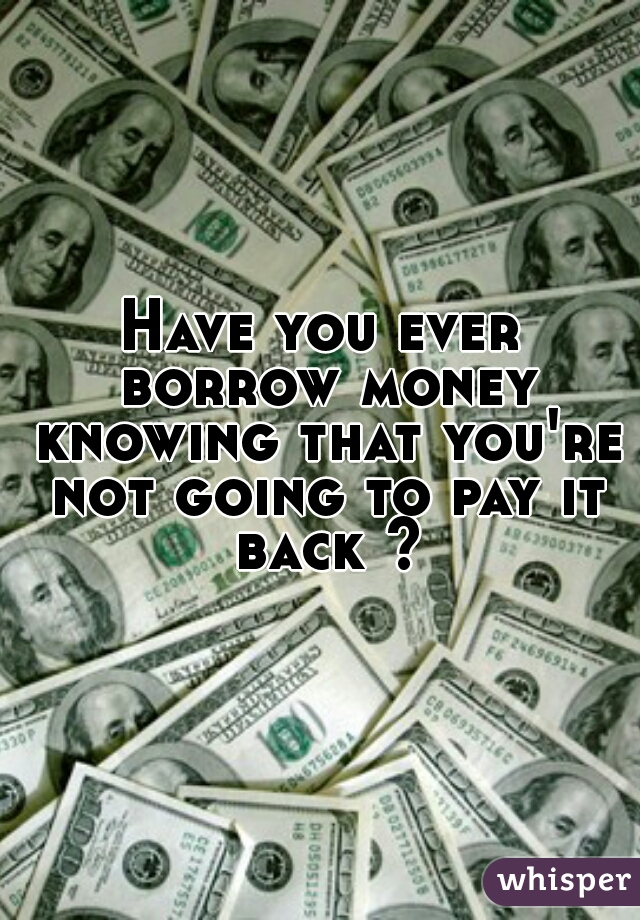 Have you ever borrow money knowing that you're not going to pay it back ?