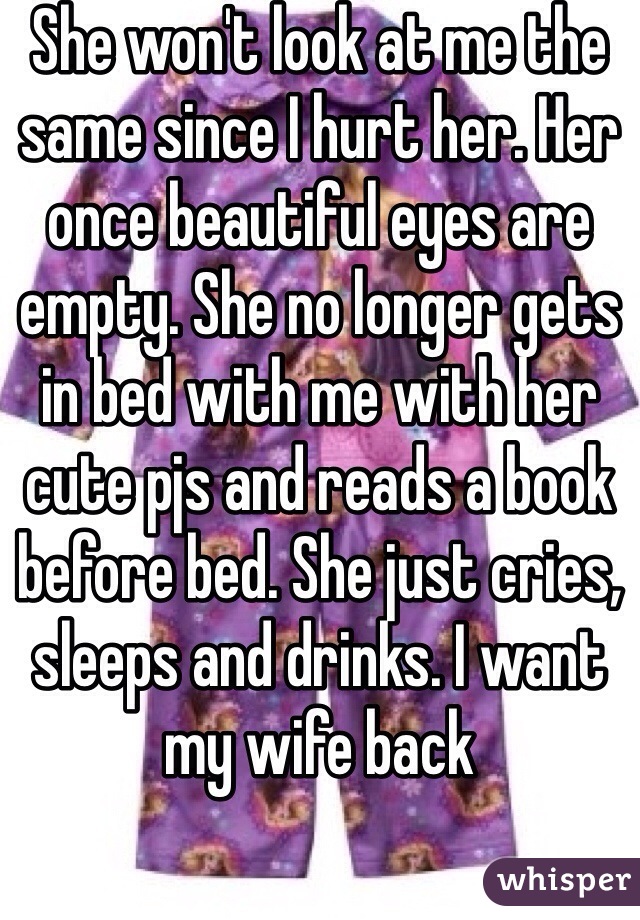 She won't look at me the same since I hurt her. Her once beautiful eyes are empty. She no longer gets in bed with me with her cute pjs and reads a book before bed. She just cries, sleeps and drinks. I want my wife back