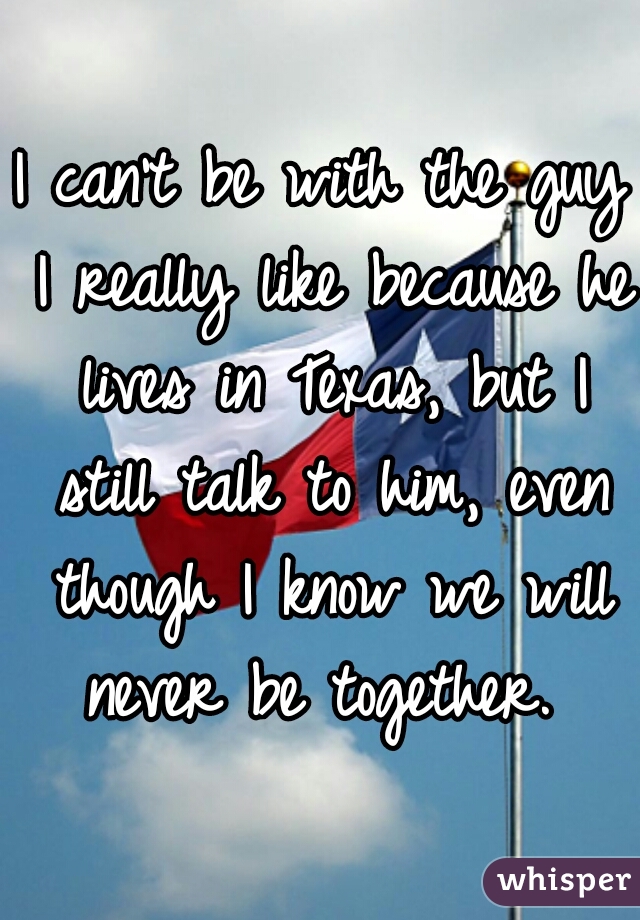 I can't be with the guy I really like because he lives in Texas, but I still talk to him, even though I know we will never be together. 