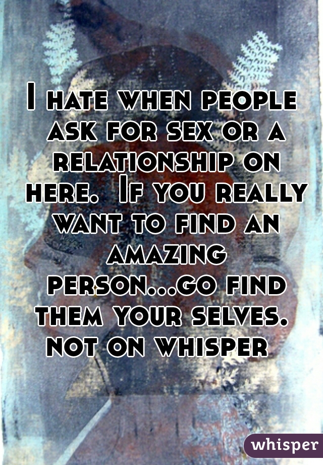 I hate when people ask for sex or a relationship on here.  If you really want to find an amazing person...go find them your selves.  not on whisper  