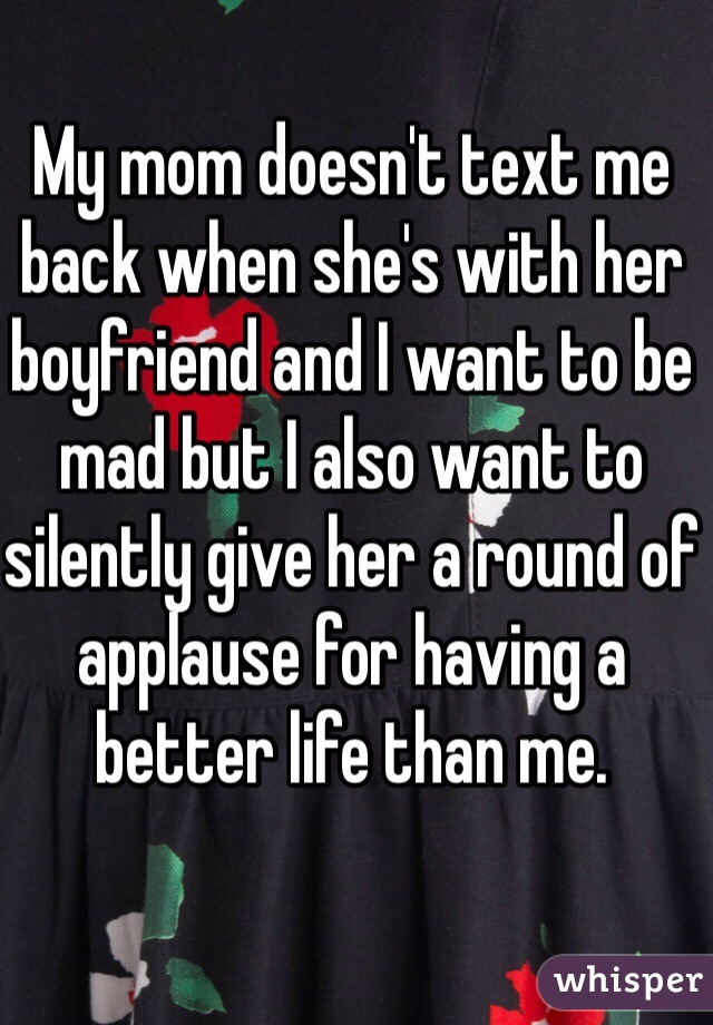 My mom doesn't text me back when she's with her boyfriend and I want to be mad but I also want to silently give her a round of applause for having a better life than me. 