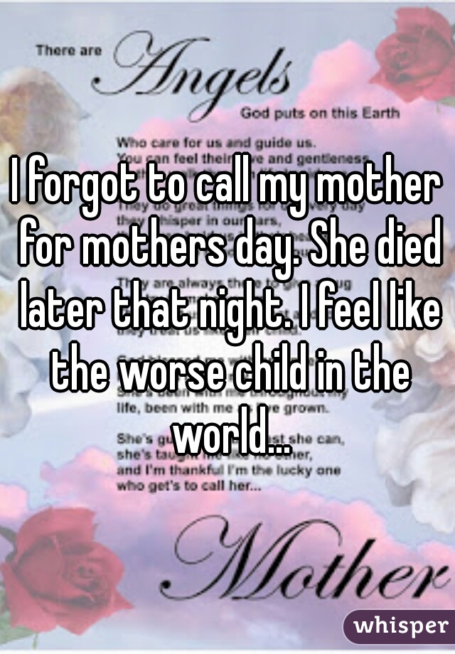 I forgot to call my mother for mothers day. She died later that night. I feel like the worse child in the world...