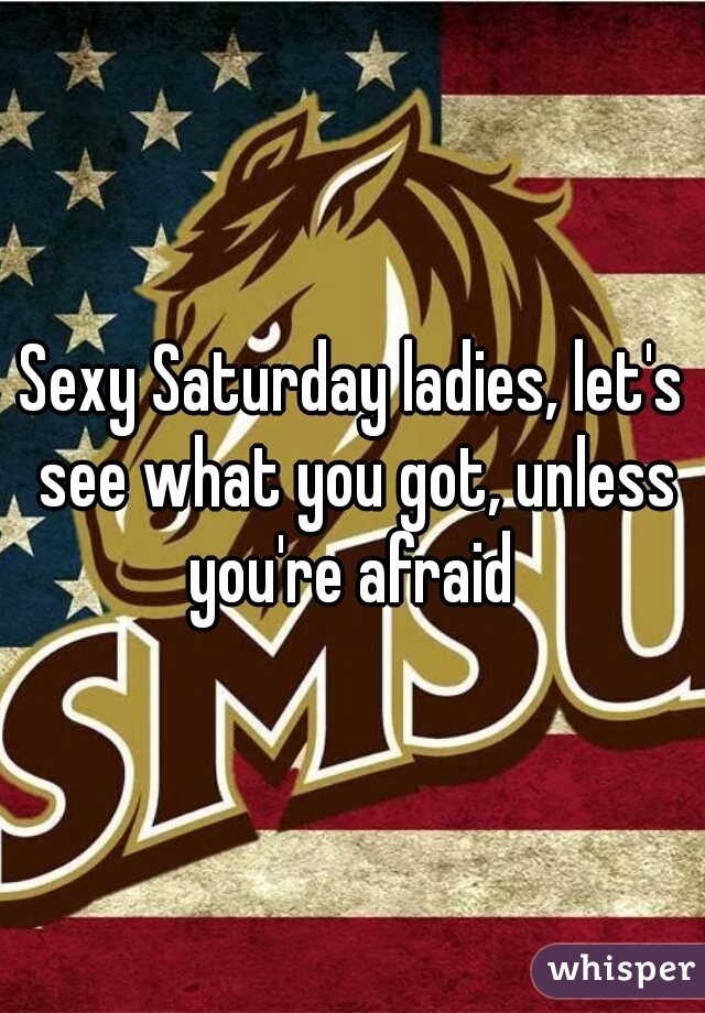 Sexy Saturday ladies, let's see what you got, unless you're afraid 