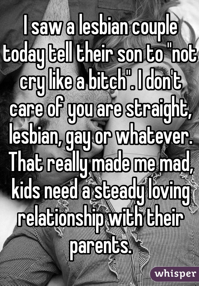 I saw a lesbian couple today tell their son to "not cry like a bitch". I don't care of you are straight, lesbian, gay or whatever. That really made me mad, kids need a steady loving relationship with their parents. 