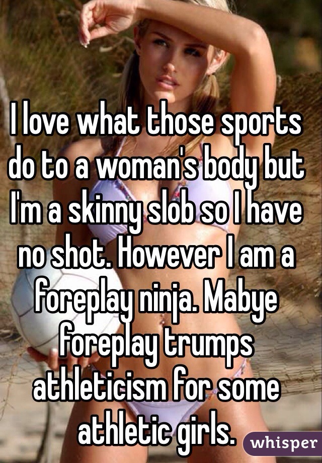 I love what those sports do to a woman's body but I'm a skinny slob so I have no shot. However I am a foreplay ninja. Mabye foreplay trumps athleticism for some athletic girls.