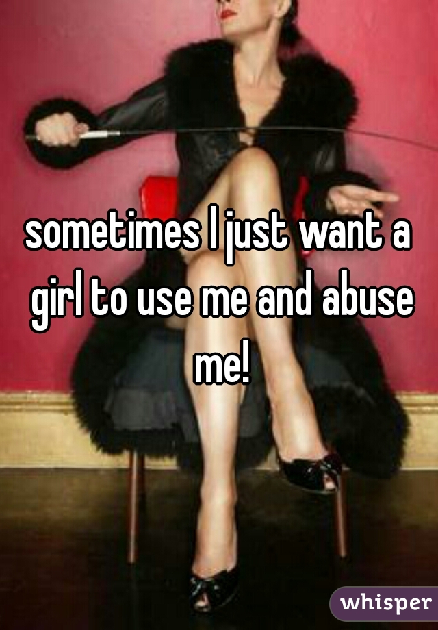 sometimes I just want a girl to use me and abuse me!