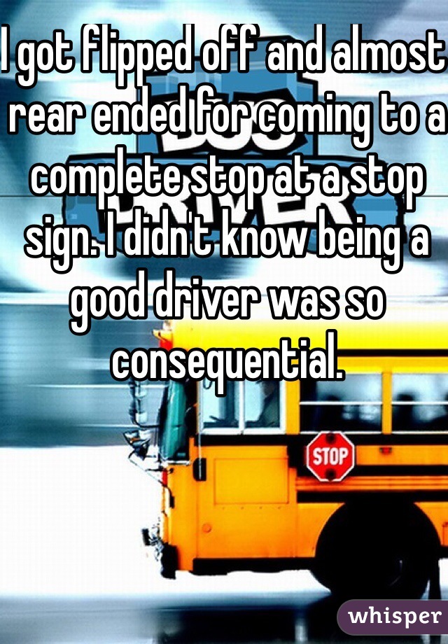 I got flipped off and almost rear ended for coming to a complete stop at a stop sign. I didn't know being a good driver was so consequential.