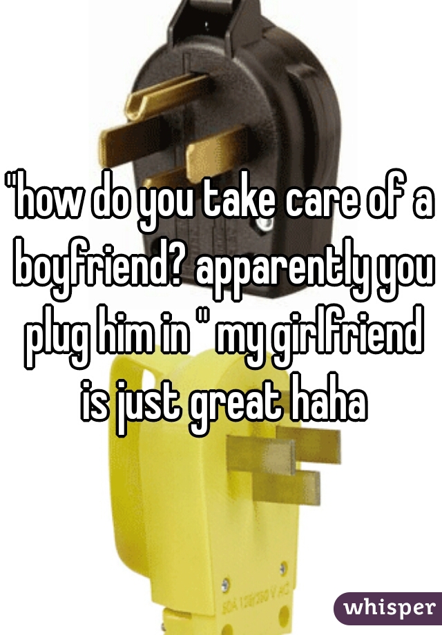 "how do you take care of a boyfriend? apparently you plug him in " my girlfriend is just great haha