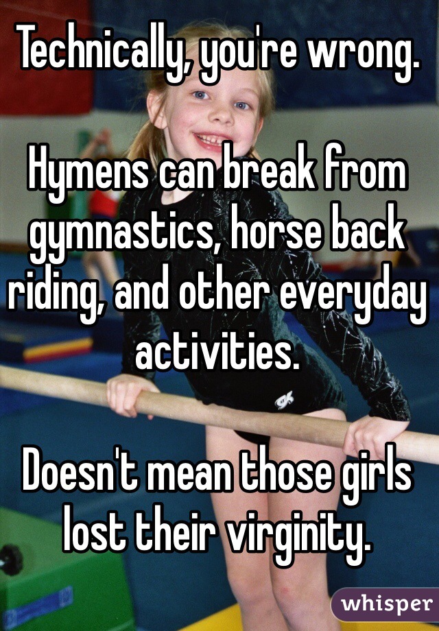 Technically, you're wrong. 

Hymens can break from gymnastics, horse back riding, and other everyday activities.

Doesn't mean those girls lost their virginity. 
