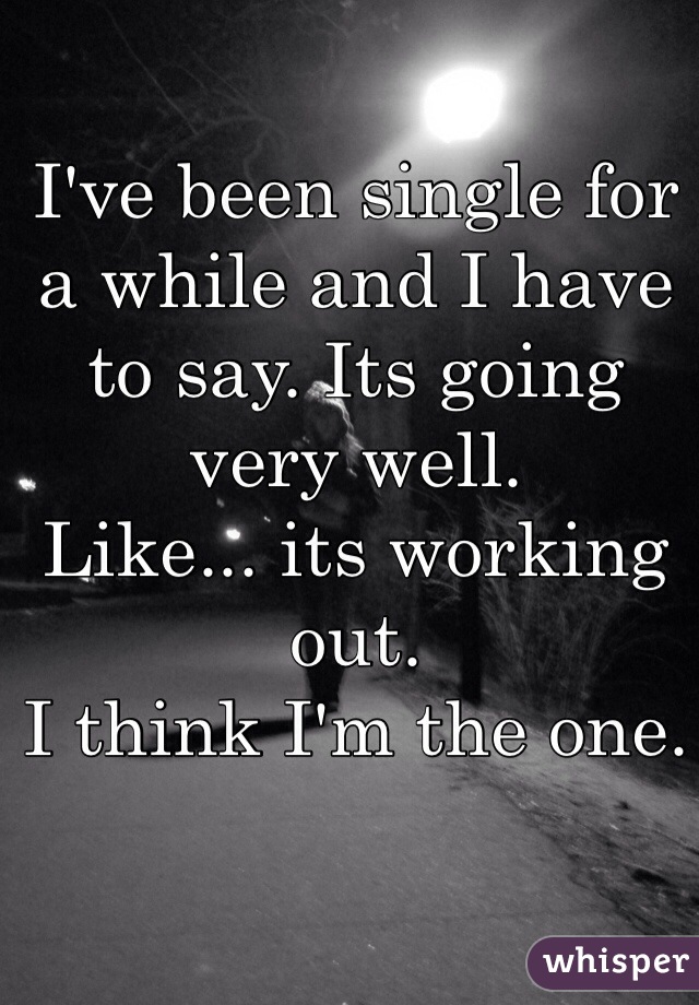 I've been single for a while and I have to say. Its going very well.
Like... its working out.
I think I'm the one.