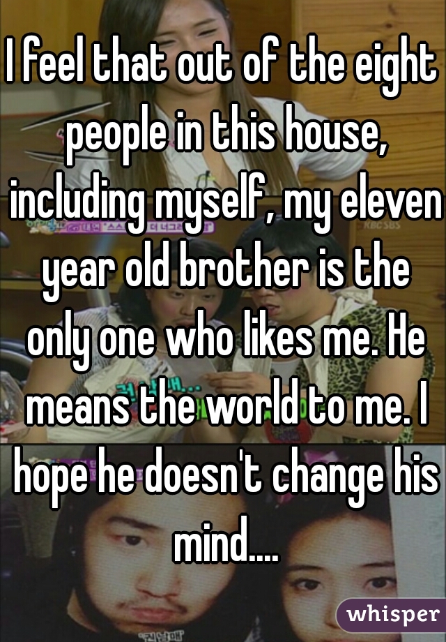 I feel that out of the eight people in this house, including myself, my eleven year old brother is the only one who likes me. He means the world to me. I hope he doesn't change his mind....