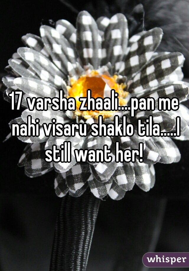 17 varsha zhaali....pan me nahi visaru shaklo tila.....I still want her! 