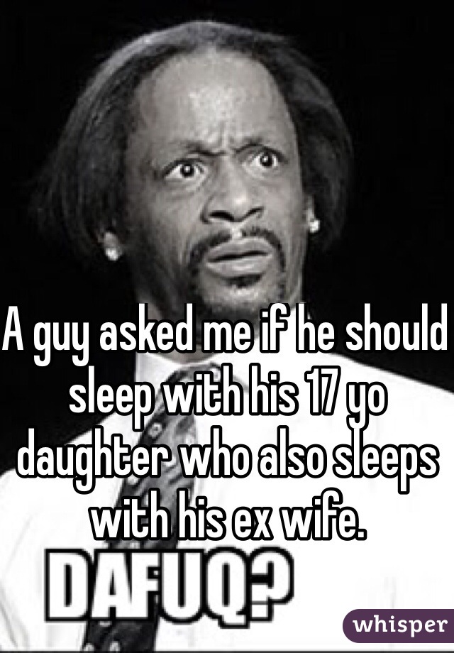 A guy asked me if he should sleep with his 17 yo daughter who also sleeps with his ex wife.