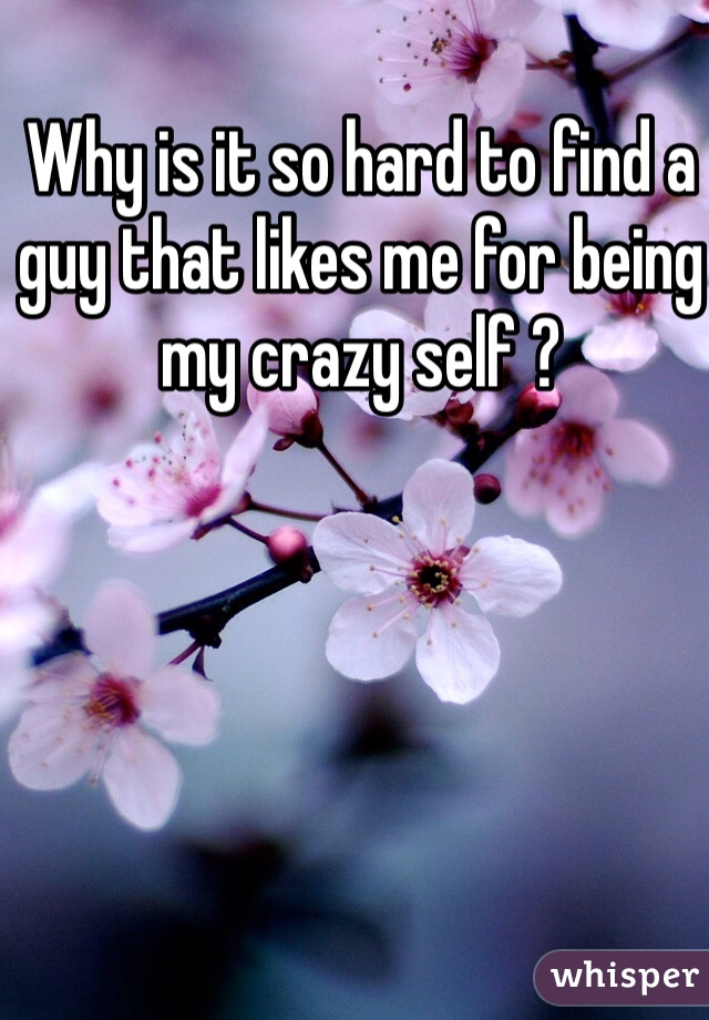 Why is it so hard to find a guy that likes me for being my crazy self ? 