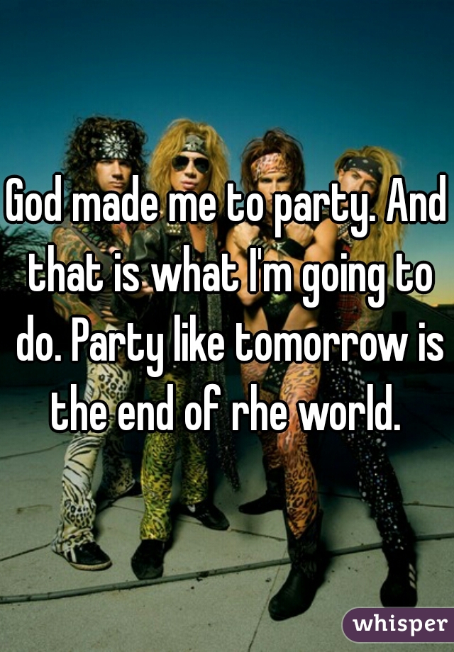 God made me to party. And that is what I'm going to do. Party like tomorrow is the end of rhe world. 