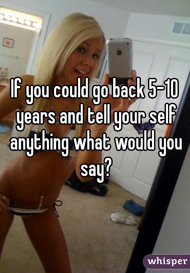 If you could go back 5-10 years and tell your self anything what would you say?