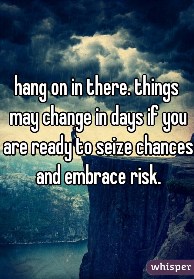 hang on in there. things may change in days if you are ready to seize chances and embrace risk.