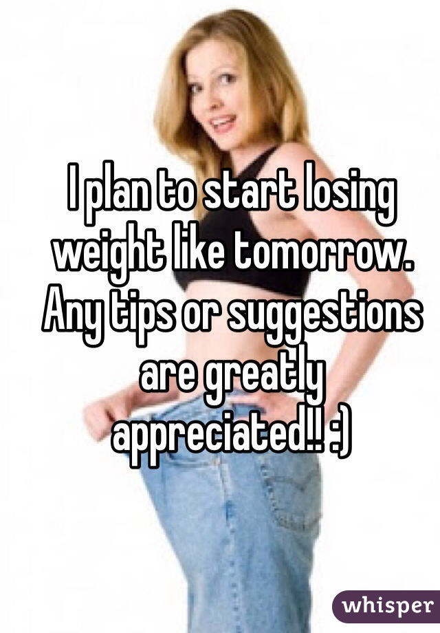 I plan to start losing weight like tomorrow. Any tips or suggestions are greatly appreciated!! :)